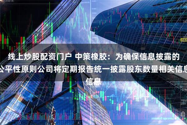 线上炒股配资门户 中策橡胶：为确保信息披露的公平性原则公司将定期报告统一披露股东数量相关信息