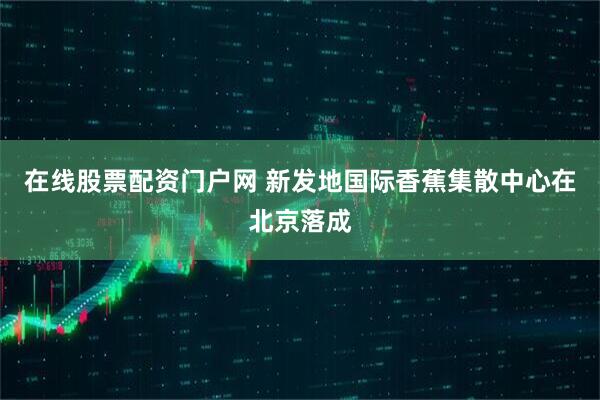 在线股票配资门户网 新发地国际香蕉集散中心在北京落成