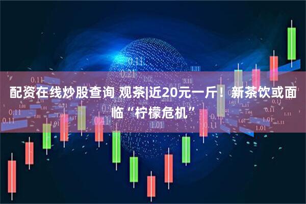 配资在线炒股查询 观茶|近20元一斤！新茶饮或面临“柠檬危机”