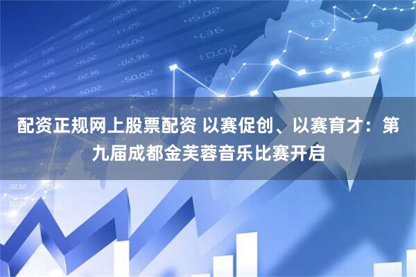 配资正规网上股票配资 以赛促创、以赛育才：第九届成都金芙蓉音乐比赛开启