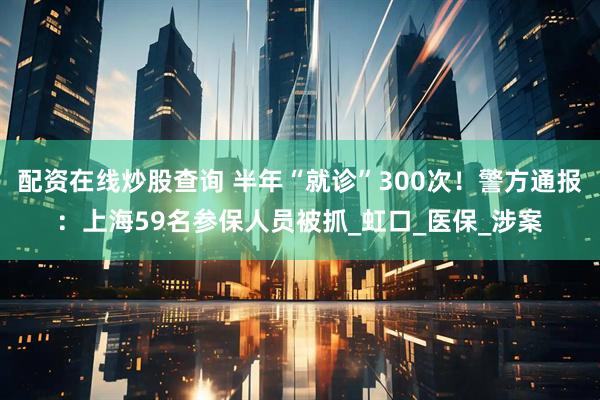 配资在线炒股查询 半年“就诊”300次！警方通报：上海59名参保人员被抓_虹口_医保_涉案
