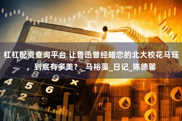 杠杠配资查询平台 让鲁迅曾经暗恋的北大校花马珏，到底有多美？_马裕藻_日记_陈德馨