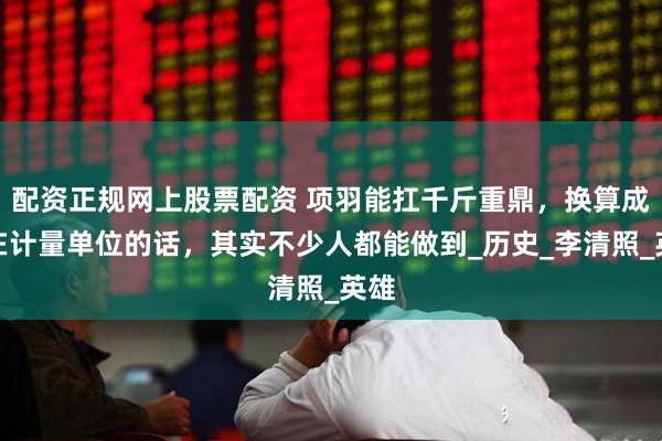 配资正规网上股票配资 项羽能扛千斤重鼎，换算成现在计量单位的话，其实不少人都能做到_历史_李清照_英雄
