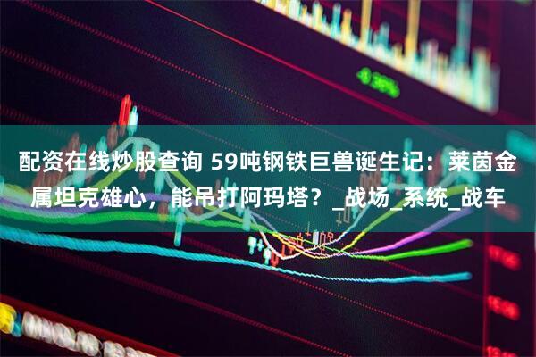 配资在线炒股查询 59吨钢铁巨兽诞生记：莱茵金属坦克雄心，能吊打阿玛塔？_战场_系统_战车