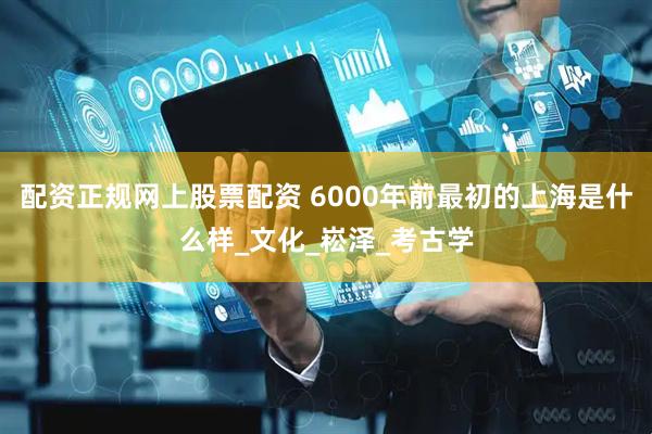 配资正规网上股票配资 6000年前最初的上海是什么样_文化_崧泽_考古学