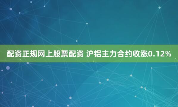 配资正规网上股票配资 沪铝主力合约收涨0.12%