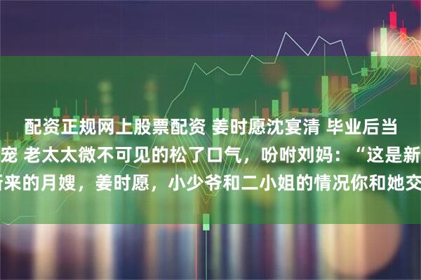 配资正规网上股票配资 姜时愿沈宴清 毕业后当月嫂她靠带娃成豪门团宠 老太太微不可见的松了口气，吩咐刘妈：“这是新来的月嫂，姜时愿，小少爷和二小姐的情况你和她交代清楚。_沈卉_孩子_奶粉