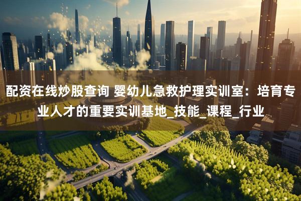 配资在线炒股查询 婴幼儿急救护理实训室：培育专业人才的重要实训基地_技能_课程_行业