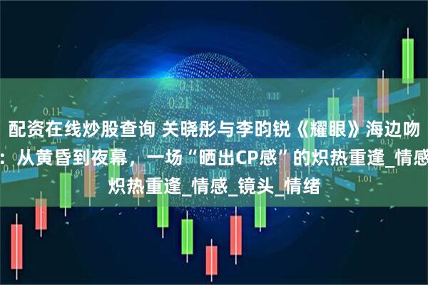 配资在线炒股查询 关晓彤与李昀锐《耀眼》海边吻戏路透曝光：从黄昏到夜幕，一场“晒出CP感”的炽热重逢_情感_镜头_情绪