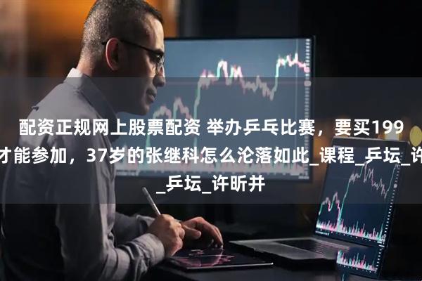 配资正规网上股票配资 举办乒乓比赛，要买199元课才能参加，37岁的张继科怎么沦落如此_课程_乒坛_许昕并
